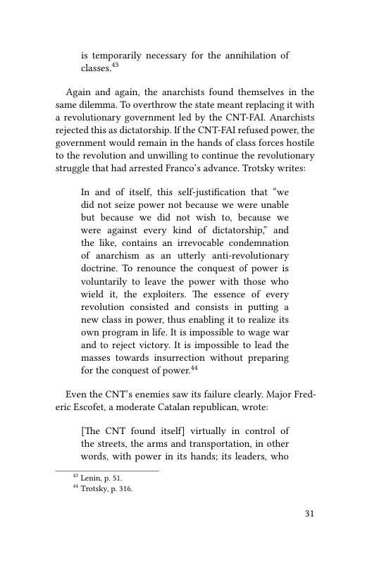 is temporarily necessary for the annihilation of 5  classes. Again and again, the anarchists found themselves in the same dilemma. To overthrow the state meant replacing it with a revolutionary government led by the CNT-FAL Anarchists rejected this as dictatorship. If the CNT-FAI refused power, the government would remain in the hands of class forces hostile to the revolution and unwilling to continue the revolutionary struggle that had arrested Franco’s advance. Trotsky writes  In and of itself, this self-justification that “we did not seize power not because we were unable but because we did not wish to, because we were against every kind of dictatorship” and the like, contains an irrevocable condemnation of anarchism as an utterly anti-revolutionary doctrine. To renounce the conquest of power is voluntarily to leave the power with those who wield it, the exploiters. The essence of every revolution consisted and consists in putting new class in power, thus enabling it to realize its own program in life. It is impossible to wage war and to reject victory. It is impossible to lead the masses towards insurrection without preparing for the conquest of power **  Even the CNT’s enemies saw its failure clearly. Major Fred- eric Escofet, a moderate Catalan republican, wrote:  [The CNT found itself] virtually in control of the streets, the arms and transportation, in other words, with power in its hands; its leaders, who  © Lenin p. 51 “Trotsky. p. 316  31 